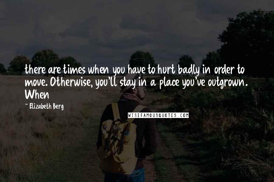 Elizabeth Berg Quotes: there are times when you have to hurt badly in order to move. Otherwise, you'll stay in a place you've outgrown. When