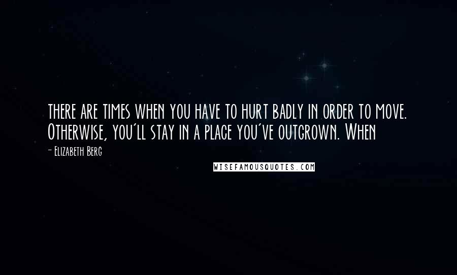 Elizabeth Berg Quotes: there are times when you have to hurt badly in order to move. Otherwise, you'll stay in a place you've outgrown. When