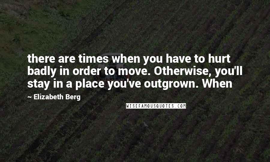 Elizabeth Berg Quotes: there are times when you have to hurt badly in order to move. Otherwise, you'll stay in a place you've outgrown. When