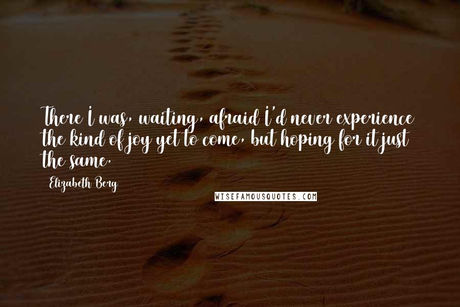 Elizabeth Berg Quotes: There I was, waiting, afraid I'd never experience the kind of joy yet to come, but hoping for it just the same.