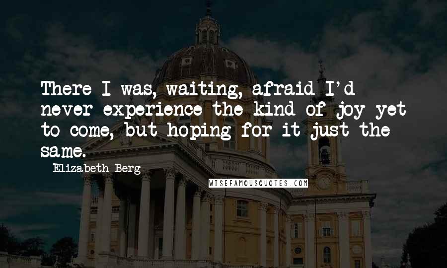 Elizabeth Berg Quotes: There I was, waiting, afraid I'd never experience the kind of joy yet to come, but hoping for it just the same.