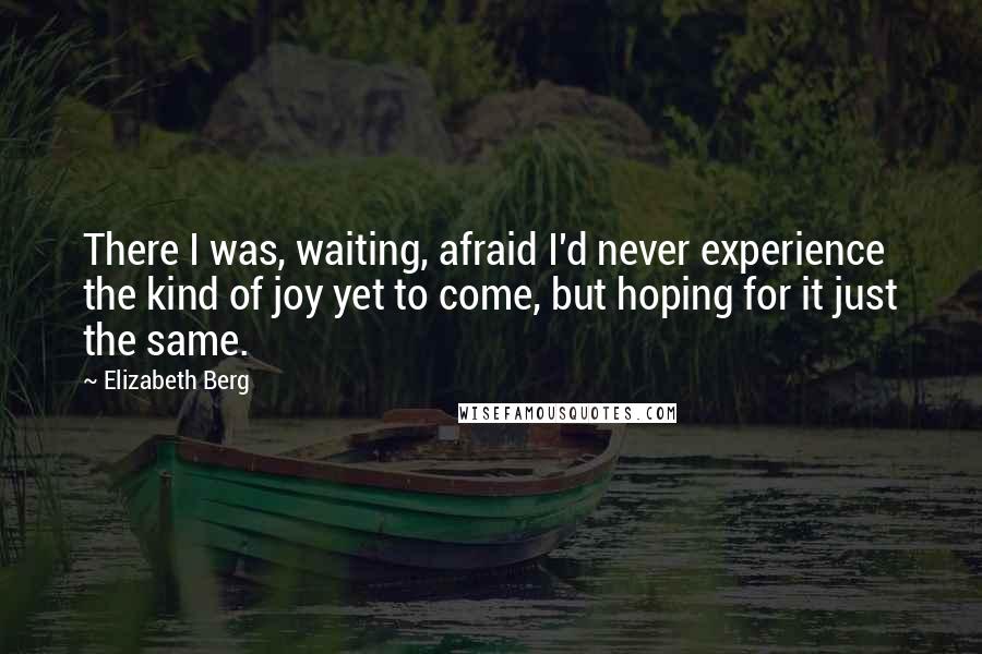 Elizabeth Berg Quotes: There I was, waiting, afraid I'd never experience the kind of joy yet to come, but hoping for it just the same.