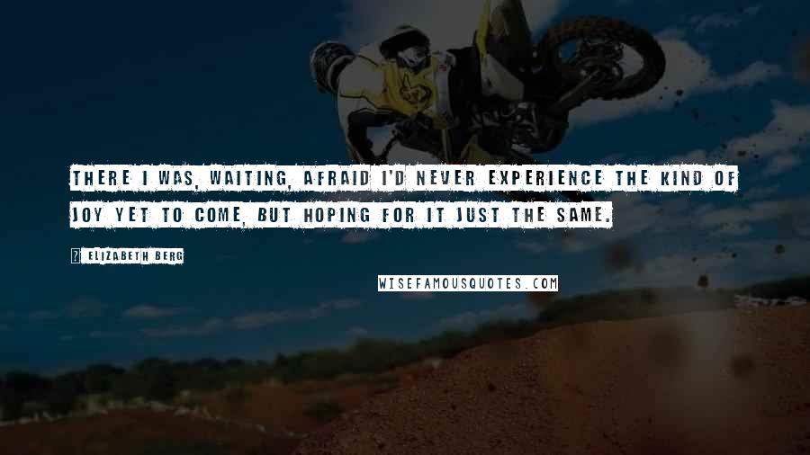 Elizabeth Berg Quotes: There I was, waiting, afraid I'd never experience the kind of joy yet to come, but hoping for it just the same.