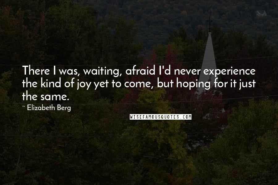 Elizabeth Berg Quotes: There I was, waiting, afraid I'd never experience the kind of joy yet to come, but hoping for it just the same.