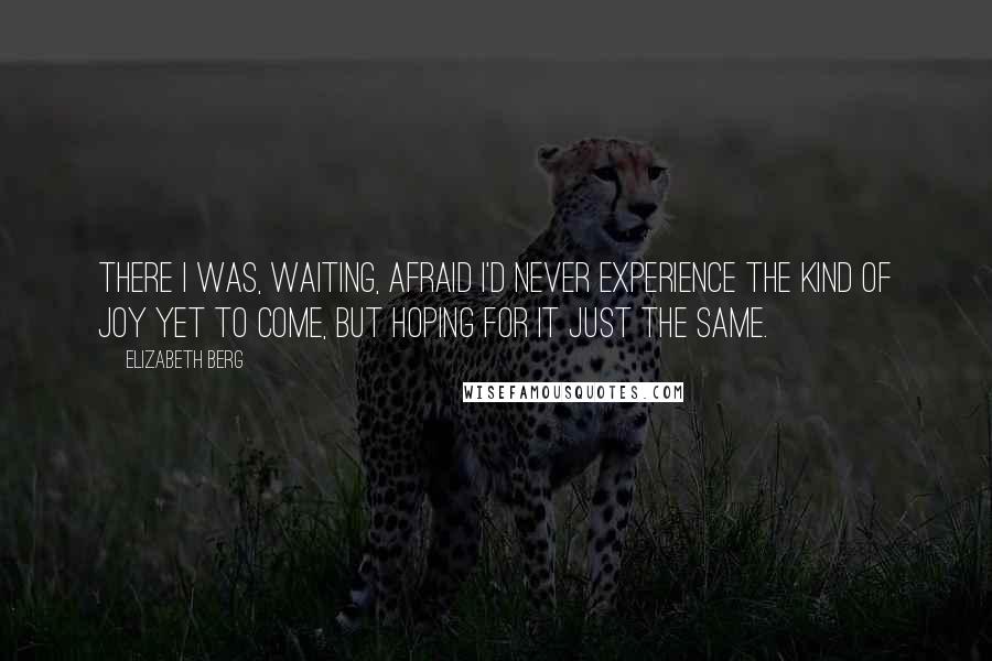 Elizabeth Berg Quotes: There I was, waiting, afraid I'd never experience the kind of joy yet to come, but hoping for it just the same.