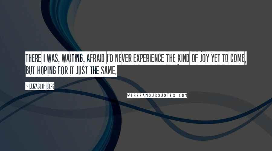 Elizabeth Berg Quotes: There I was, waiting, afraid I'd never experience the kind of joy yet to come, but hoping for it just the same.