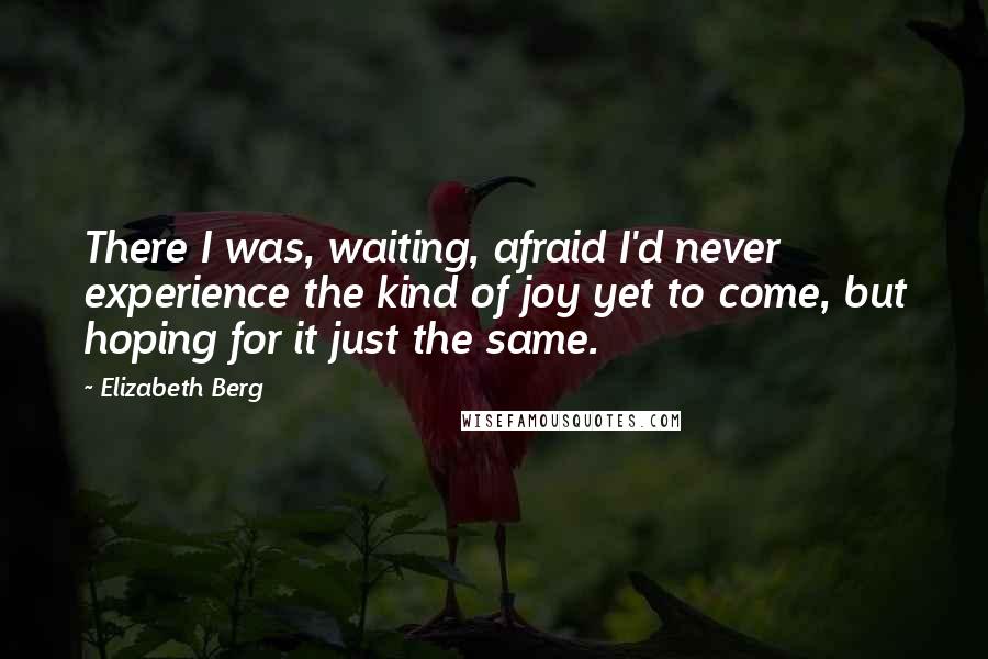 Elizabeth Berg Quotes: There I was, waiting, afraid I'd never experience the kind of joy yet to come, but hoping for it just the same.