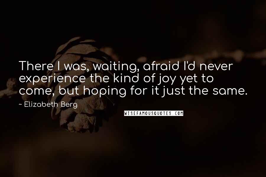 Elizabeth Berg Quotes: There I was, waiting, afraid I'd never experience the kind of joy yet to come, but hoping for it just the same.