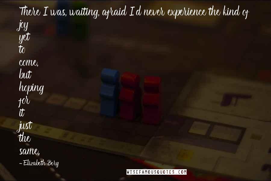 Elizabeth Berg Quotes: There I was, waiting, afraid I'd never experience the kind of joy yet to come, but hoping for it just the same.