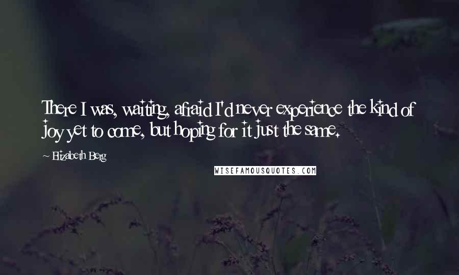 Elizabeth Berg Quotes: There I was, waiting, afraid I'd never experience the kind of joy yet to come, but hoping for it just the same.
