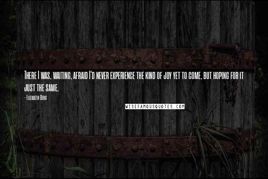 Elizabeth Berg Quotes: There I was, waiting, afraid I'd never experience the kind of joy yet to come, but hoping for it just the same.