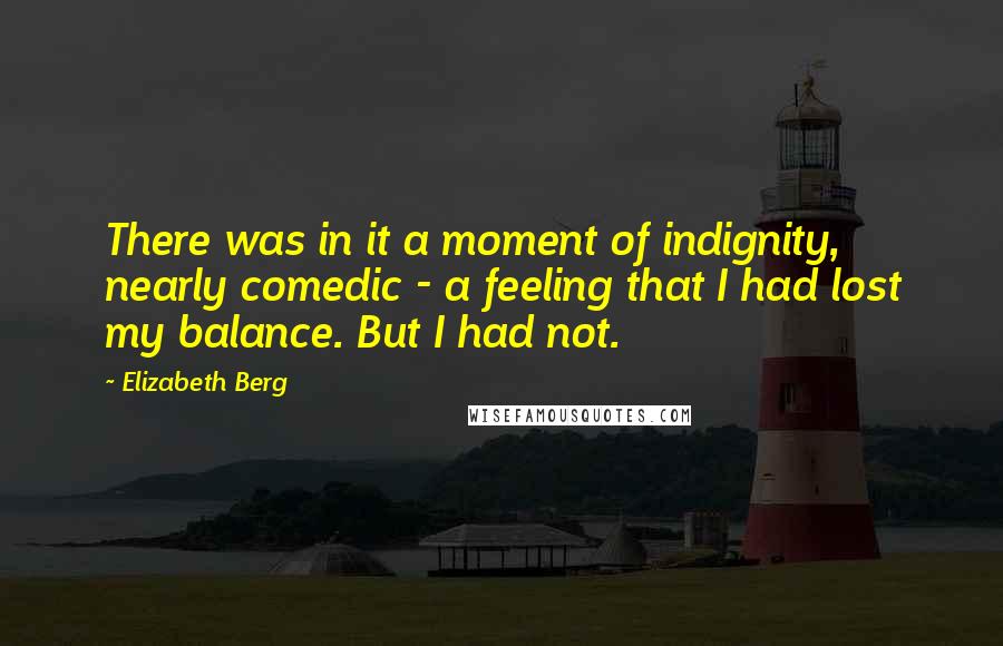 Elizabeth Berg Quotes: There was in it a moment of indignity, nearly comedic - a feeling that I had lost my balance. But I had not.