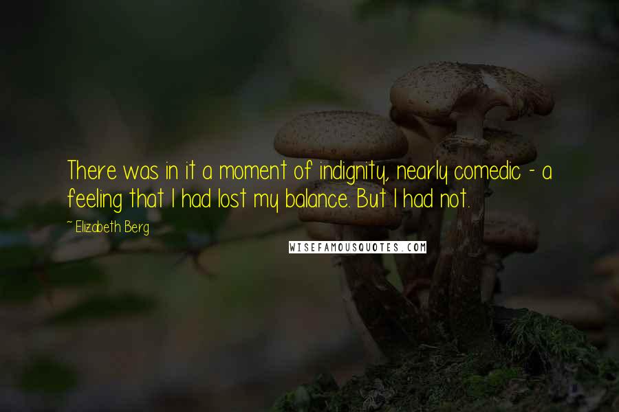 Elizabeth Berg Quotes: There was in it a moment of indignity, nearly comedic - a feeling that I had lost my balance. But I had not.