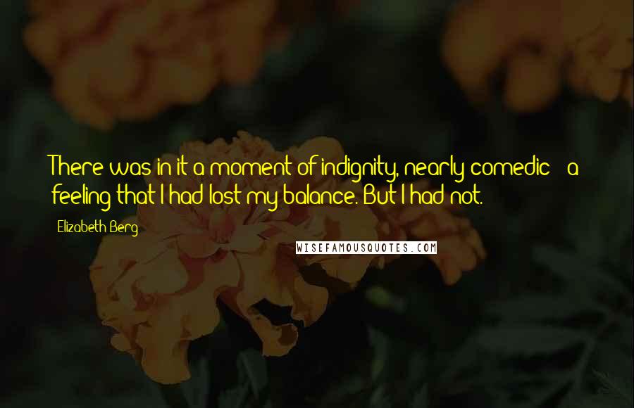 Elizabeth Berg Quotes: There was in it a moment of indignity, nearly comedic - a feeling that I had lost my balance. But I had not.