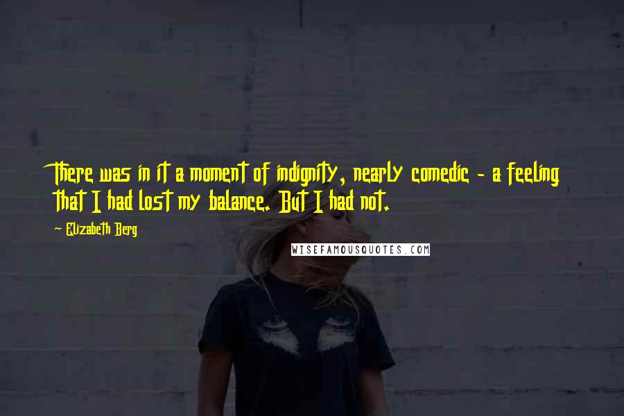 Elizabeth Berg Quotes: There was in it a moment of indignity, nearly comedic - a feeling that I had lost my balance. But I had not.