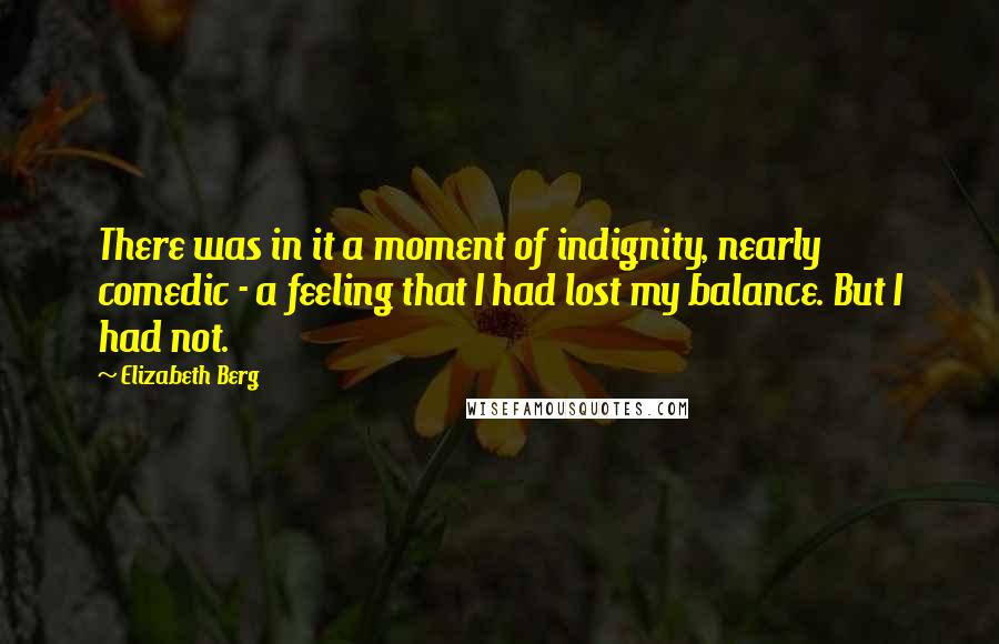 Elizabeth Berg Quotes: There was in it a moment of indignity, nearly comedic - a feeling that I had lost my balance. But I had not.