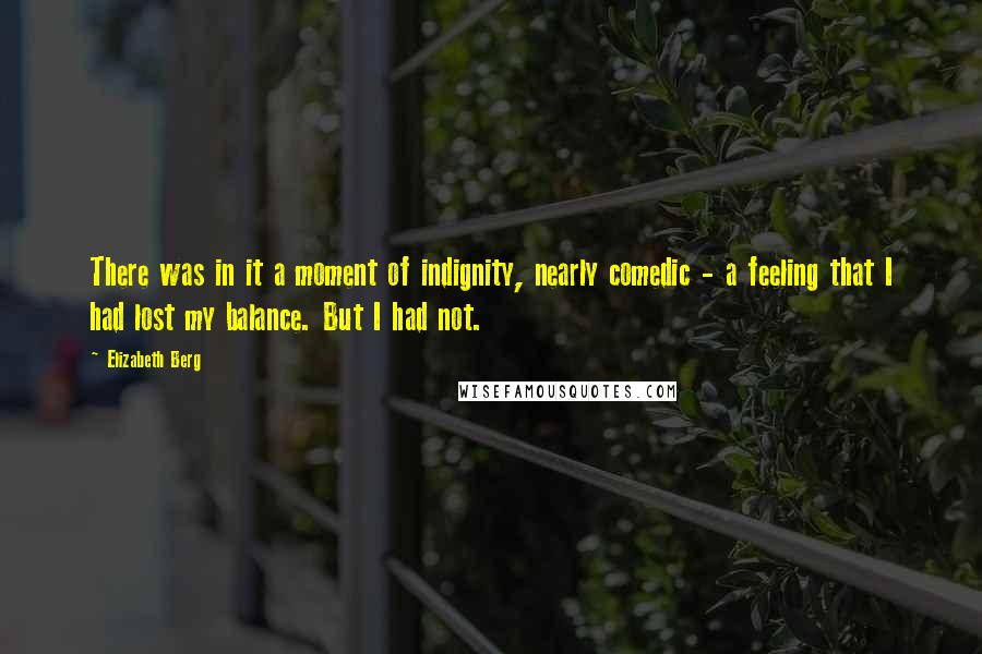 Elizabeth Berg Quotes: There was in it a moment of indignity, nearly comedic - a feeling that I had lost my balance. But I had not.