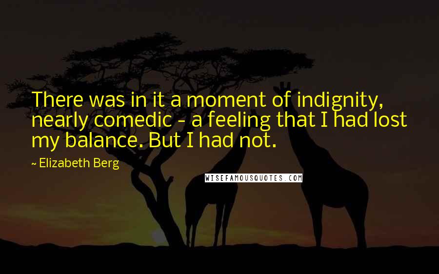 Elizabeth Berg Quotes: There was in it a moment of indignity, nearly comedic - a feeling that I had lost my balance. But I had not.
