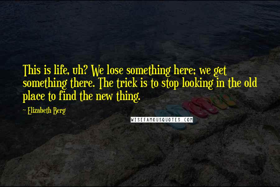 Elizabeth Berg Quotes: This is life, uh? We lose something here; we get something there. The trick is to stop looking in the old place to find the new thing.