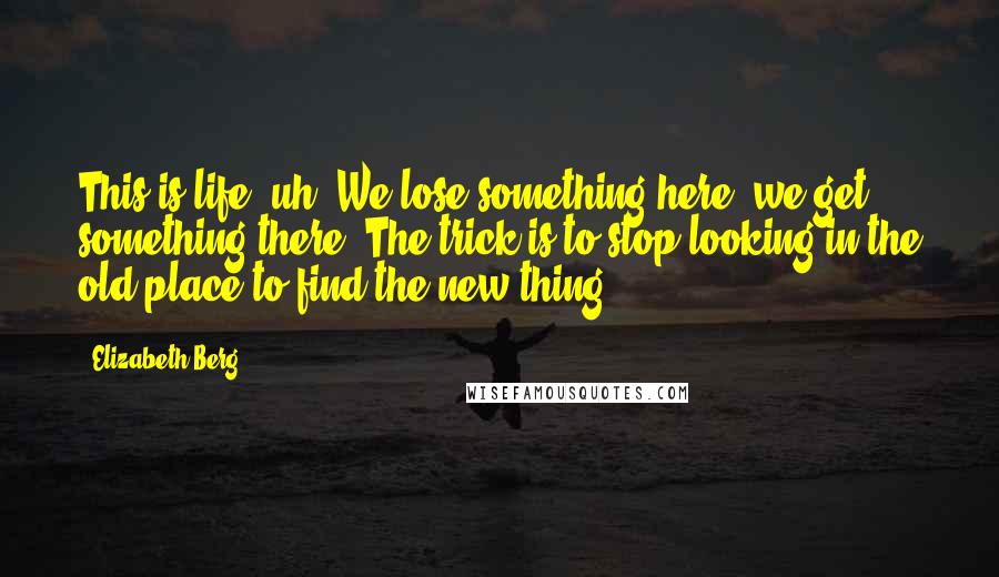 Elizabeth Berg Quotes: This is life, uh? We lose something here; we get something there. The trick is to stop looking in the old place to find the new thing.