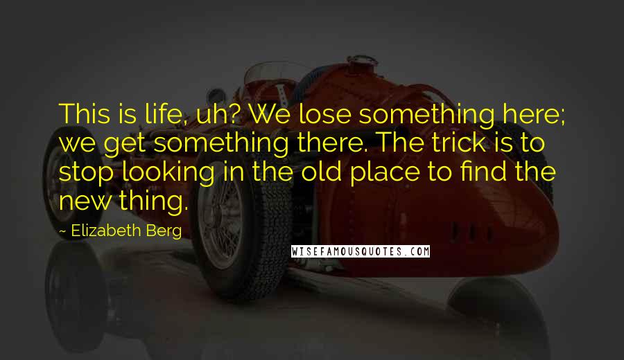 Elizabeth Berg Quotes: This is life, uh? We lose something here; we get something there. The trick is to stop looking in the old place to find the new thing.
