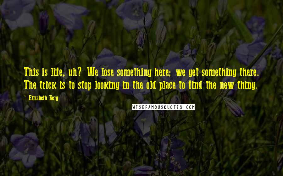 Elizabeth Berg Quotes: This is life, uh? We lose something here; we get something there. The trick is to stop looking in the old place to find the new thing.