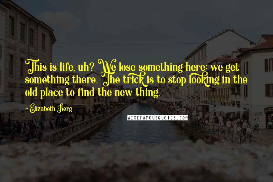 Elizabeth Berg Quotes: This is life, uh? We lose something here; we get something there. The trick is to stop looking in the old place to find the new thing.