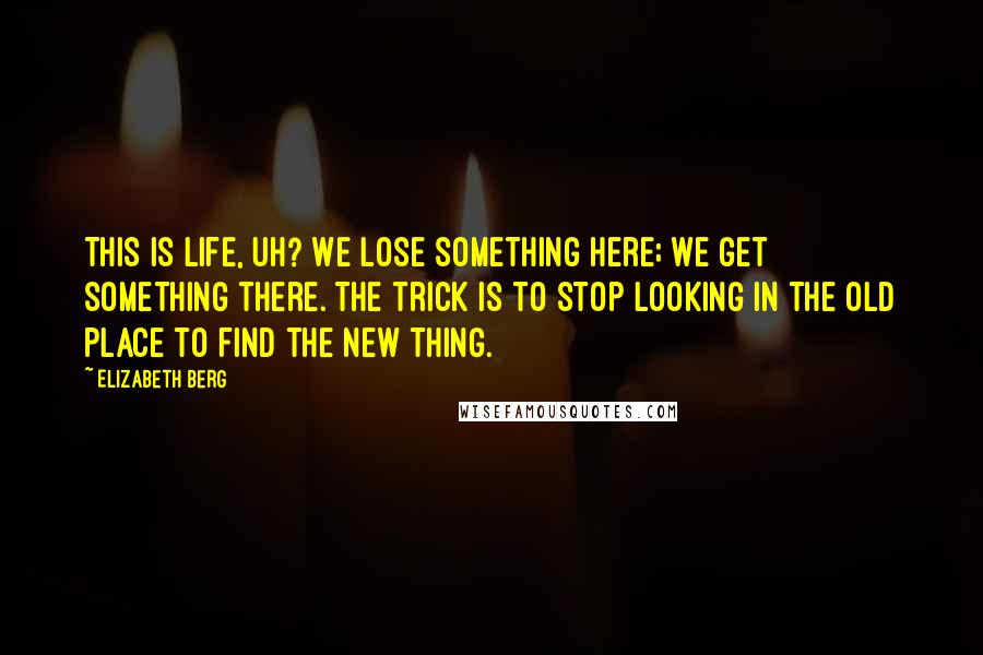 Elizabeth Berg Quotes: This is life, uh? We lose something here; we get something there. The trick is to stop looking in the old place to find the new thing.