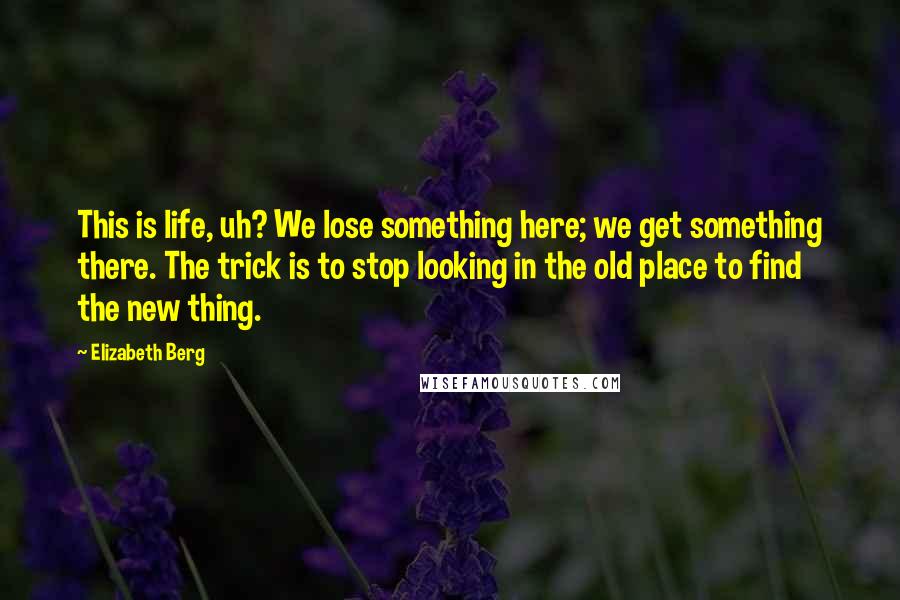Elizabeth Berg Quotes: This is life, uh? We lose something here; we get something there. The trick is to stop looking in the old place to find the new thing.