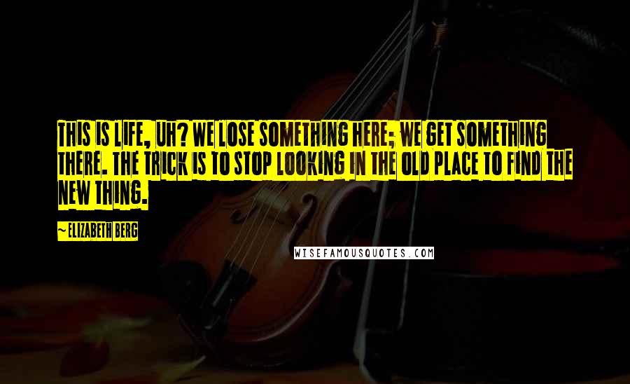 Elizabeth Berg Quotes: This is life, uh? We lose something here; we get something there. The trick is to stop looking in the old place to find the new thing.