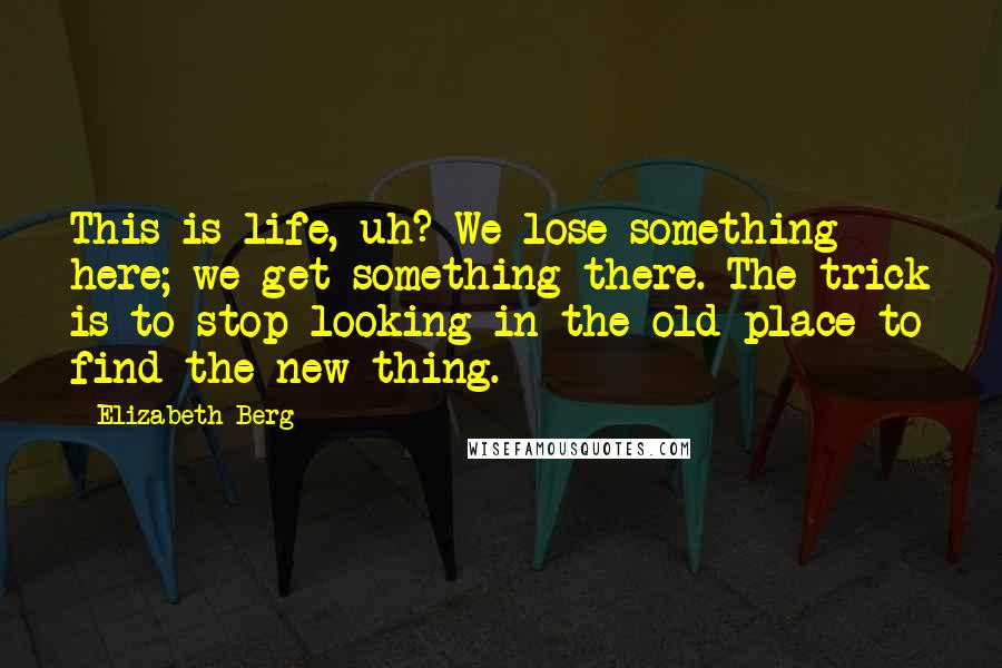 Elizabeth Berg Quotes: This is life, uh? We lose something here; we get something there. The trick is to stop looking in the old place to find the new thing.