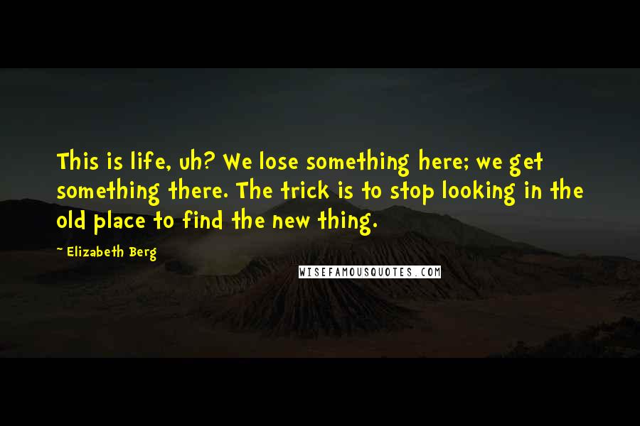 Elizabeth Berg Quotes: This is life, uh? We lose something here; we get something there. The trick is to stop looking in the old place to find the new thing.