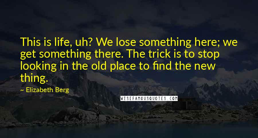 Elizabeth Berg Quotes: This is life, uh? We lose something here; we get something there. The trick is to stop looking in the old place to find the new thing.