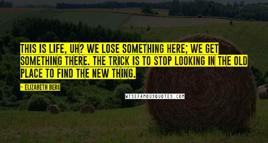 Elizabeth Berg Quotes: This is life, uh? We lose something here; we get something there. The trick is to stop looking in the old place to find the new thing.