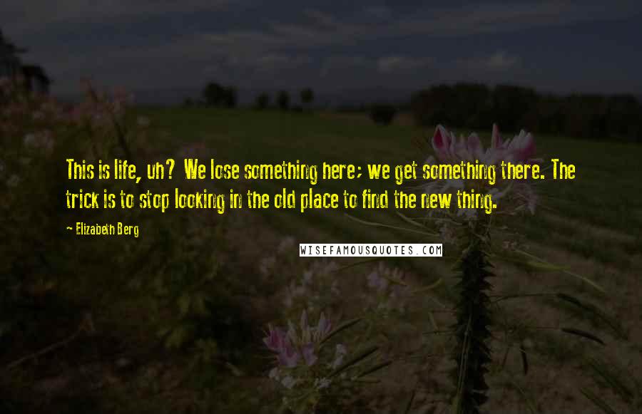 Elizabeth Berg Quotes: This is life, uh? We lose something here; we get something there. The trick is to stop looking in the old place to find the new thing.