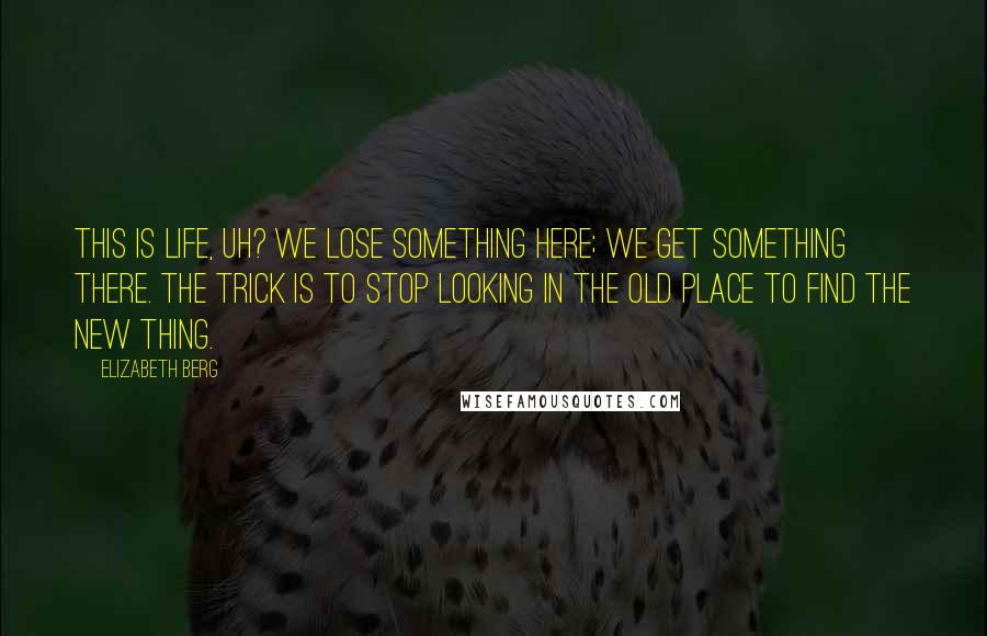 Elizabeth Berg Quotes: This is life, uh? We lose something here; we get something there. The trick is to stop looking in the old place to find the new thing.