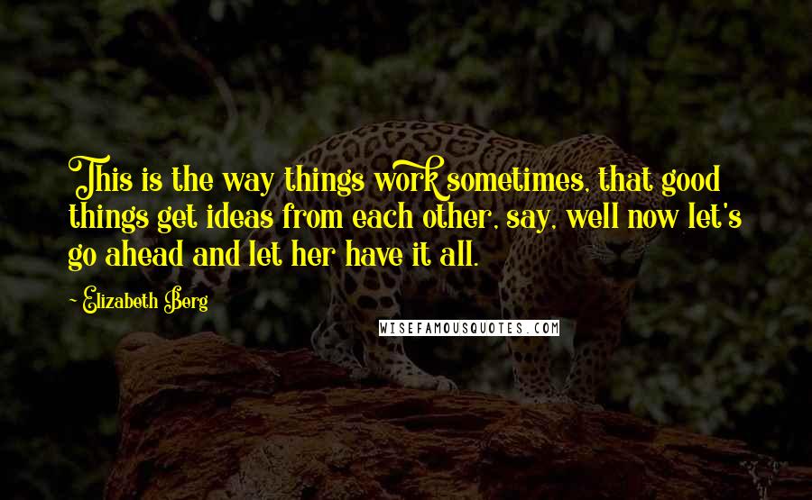 Elizabeth Berg Quotes: This is the way things work sometimes, that good things get ideas from each other, say, well now let's go ahead and let her have it all.