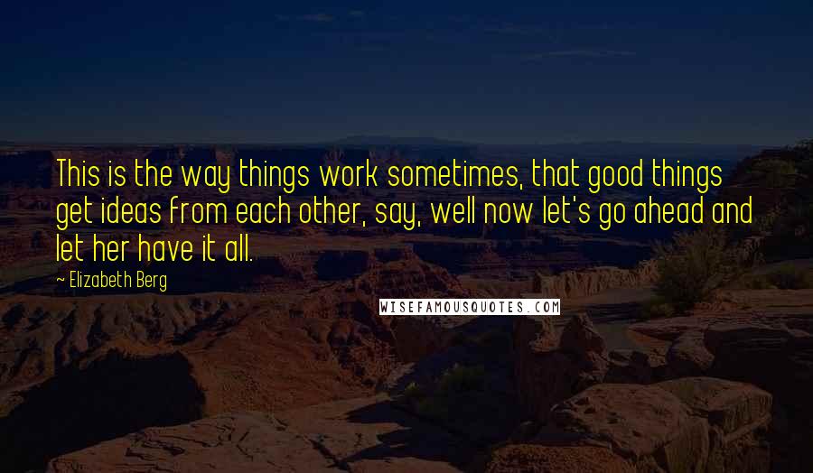 Elizabeth Berg Quotes: This is the way things work sometimes, that good things get ideas from each other, say, well now let's go ahead and let her have it all.