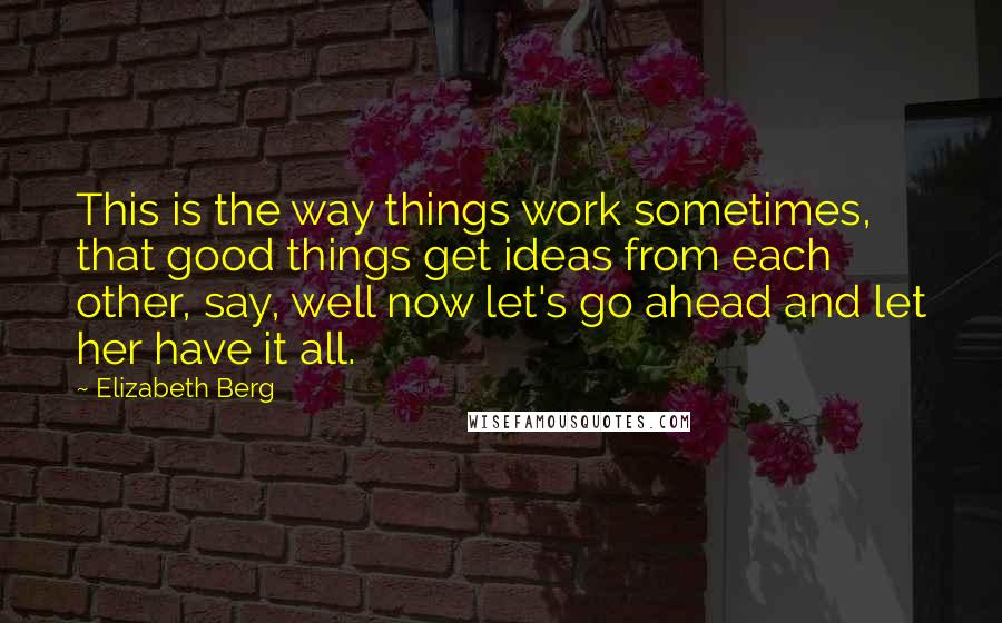 Elizabeth Berg Quotes: This is the way things work sometimes, that good things get ideas from each other, say, well now let's go ahead and let her have it all.