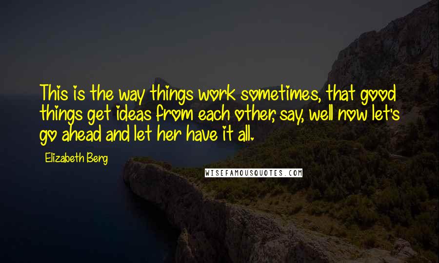 Elizabeth Berg Quotes: This is the way things work sometimes, that good things get ideas from each other, say, well now let's go ahead and let her have it all.