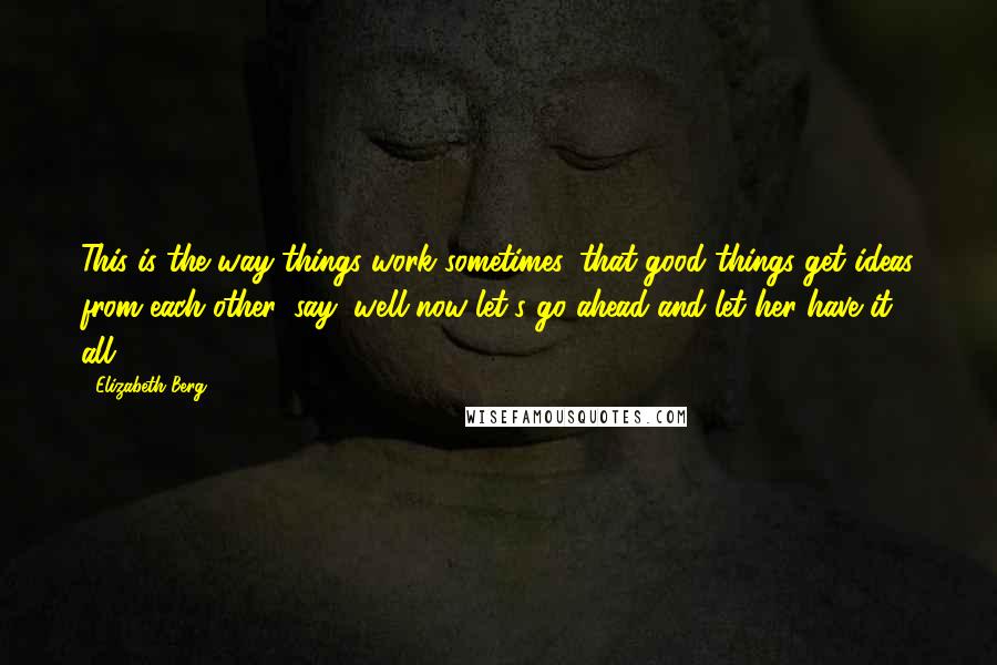 Elizabeth Berg Quotes: This is the way things work sometimes, that good things get ideas from each other, say, well now let's go ahead and let her have it all.