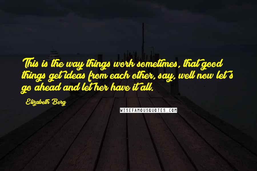 Elizabeth Berg Quotes: This is the way things work sometimes, that good things get ideas from each other, say, well now let's go ahead and let her have it all.