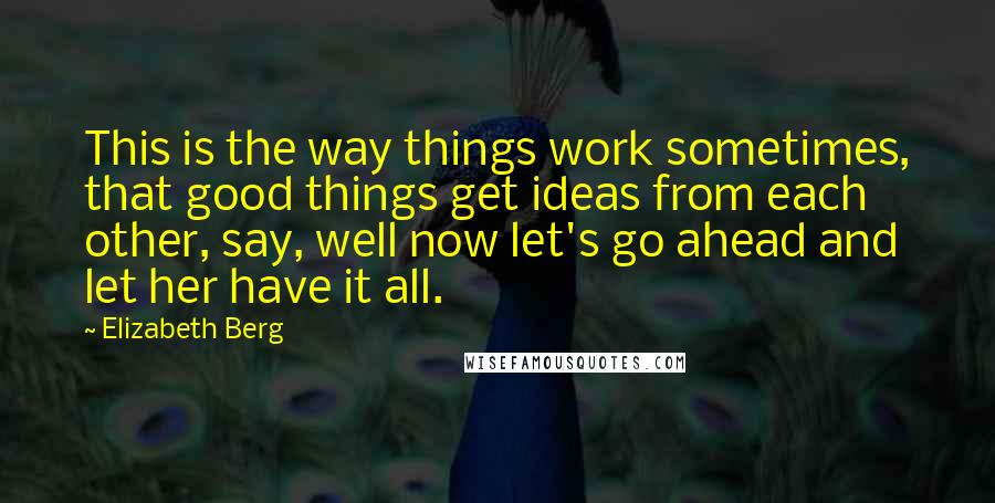 Elizabeth Berg Quotes: This is the way things work sometimes, that good things get ideas from each other, say, well now let's go ahead and let her have it all.