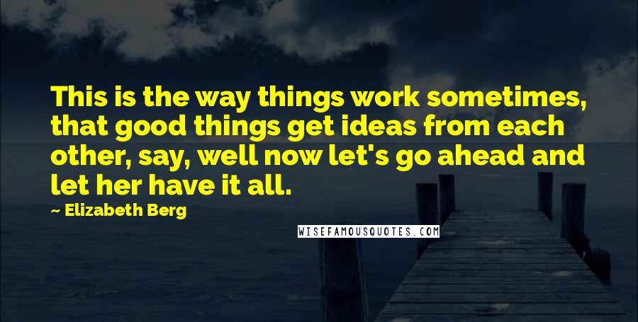 Elizabeth Berg Quotes: This is the way things work sometimes, that good things get ideas from each other, say, well now let's go ahead and let her have it all.