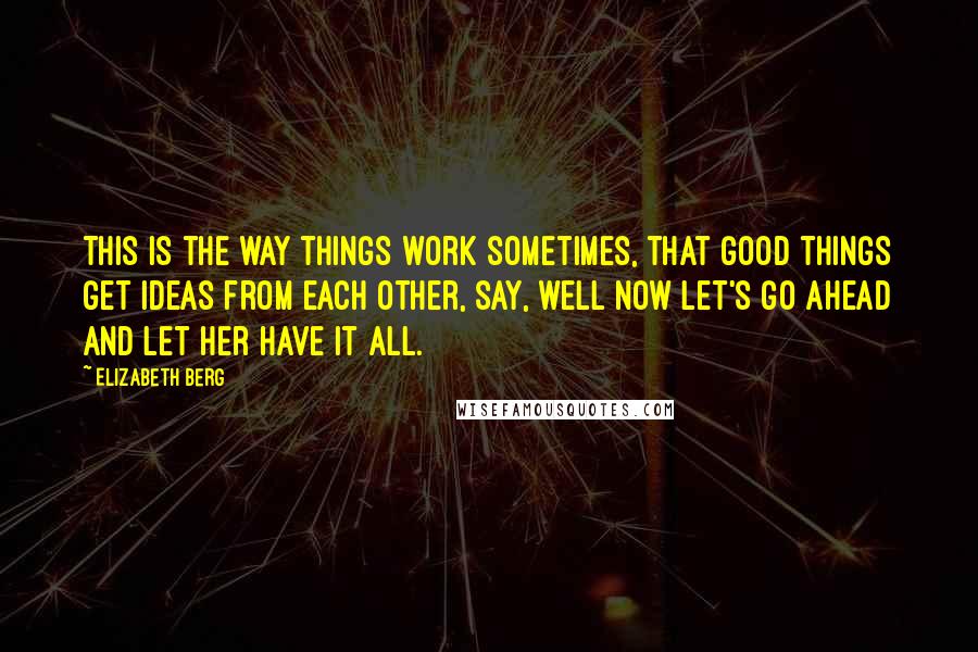 Elizabeth Berg Quotes: This is the way things work sometimes, that good things get ideas from each other, say, well now let's go ahead and let her have it all.