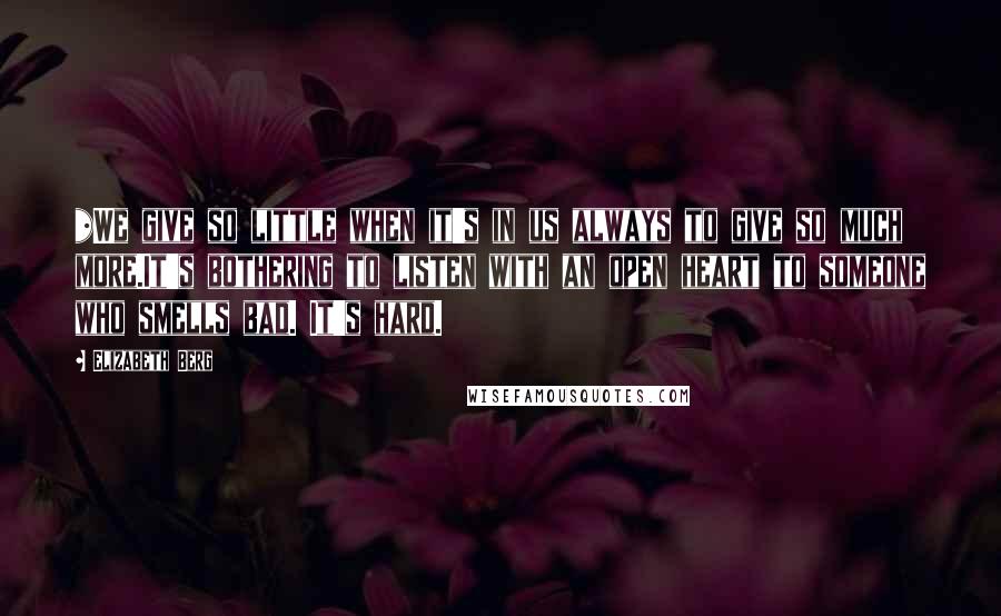 Elizabeth Berg Quotes: *We give so little when it's in us always to give so much more.It's bothering to listen with an open heart to someone who smells bad. It's hard.