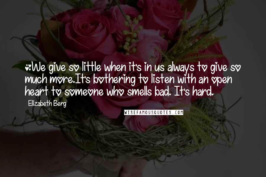 Elizabeth Berg Quotes: *We give so little when it's in us always to give so much more.It's bothering to listen with an open heart to someone who smells bad. It's hard.