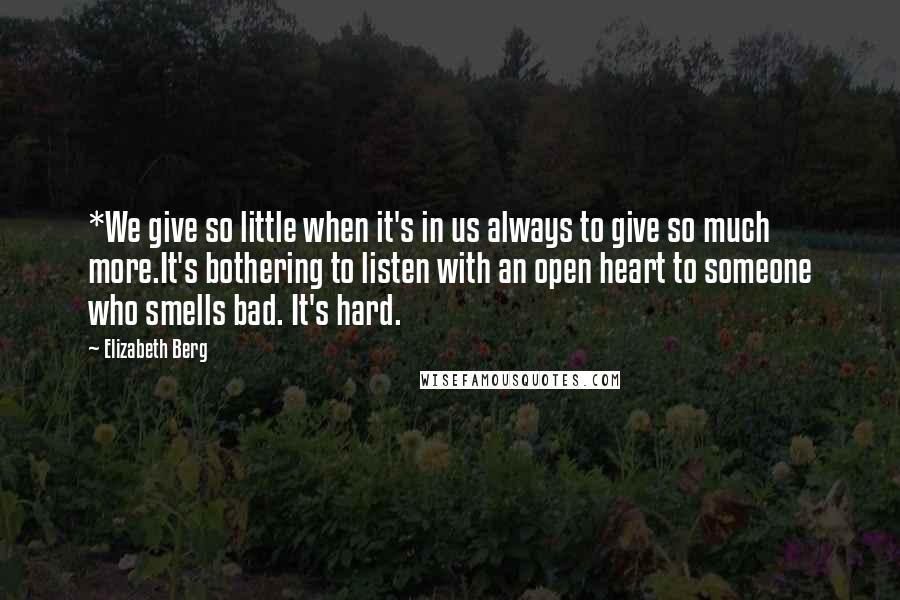 Elizabeth Berg Quotes: *We give so little when it's in us always to give so much more.It's bothering to listen with an open heart to someone who smells bad. It's hard.