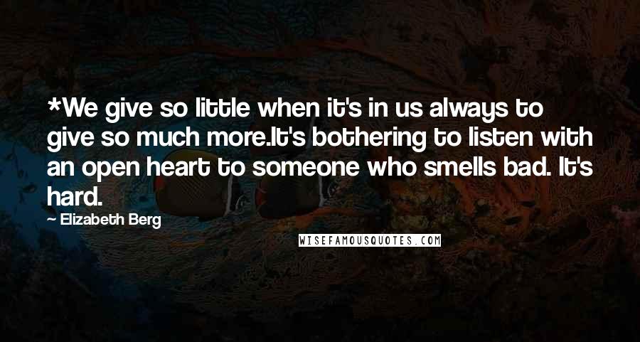 Elizabeth Berg Quotes: *We give so little when it's in us always to give so much more.It's bothering to listen with an open heart to someone who smells bad. It's hard.