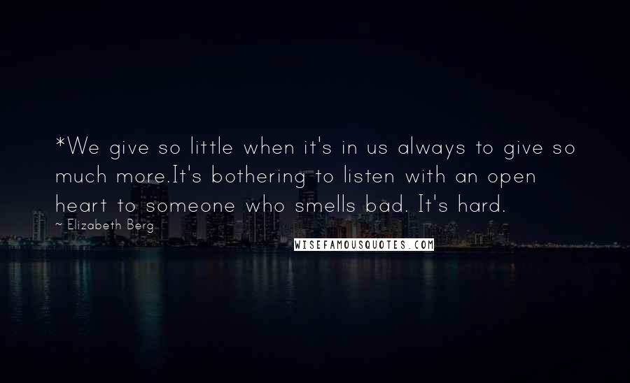 Elizabeth Berg Quotes: *We give so little when it's in us always to give so much more.It's bothering to listen with an open heart to someone who smells bad. It's hard.